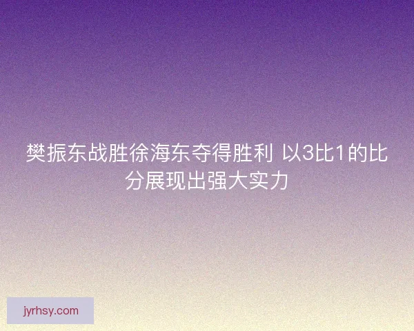 樊振东战胜徐海东夺得胜利 以3比1的比分展现出强大实力