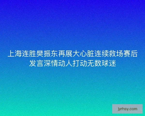 上海连胜樊振东再展大心脏连续救场赛后发言深情动人打动无数球迷