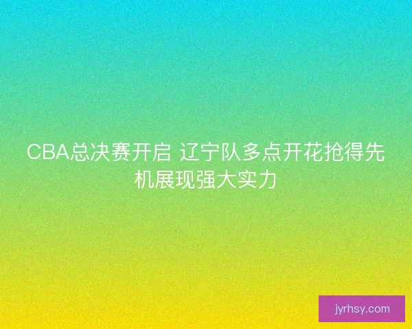 CBA总决赛开启 辽宁队多点开花抢得先机展现强大实力