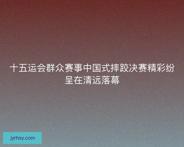 十五运会群众赛事中国式摔跤决赛精彩纷呈在清远落幕
