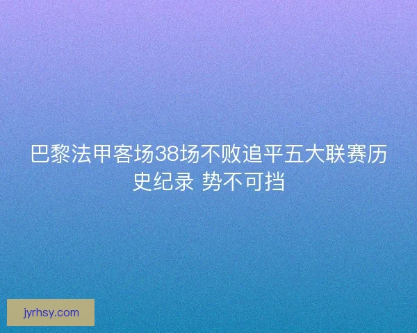 巴黎法甲客场38场不败追平五大联赛历史纪录 势不可挡
