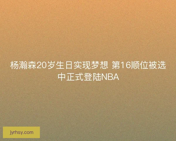 杨瀚森20岁生日实现梦想 第16顺位被选中正式登陆NBA