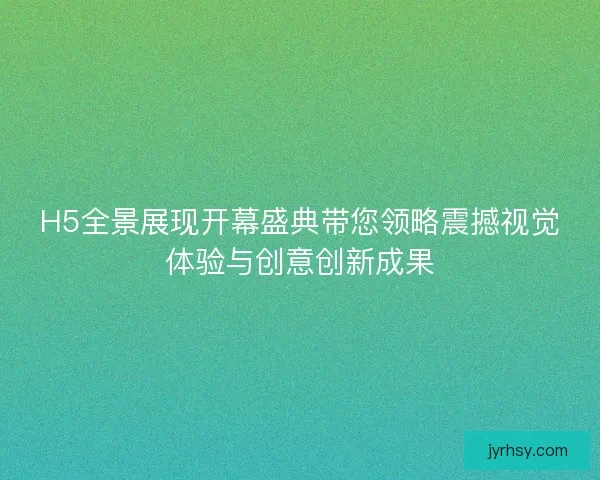 H5全景展现开幕盛典带您领略震撼视觉体验与创意创新成果